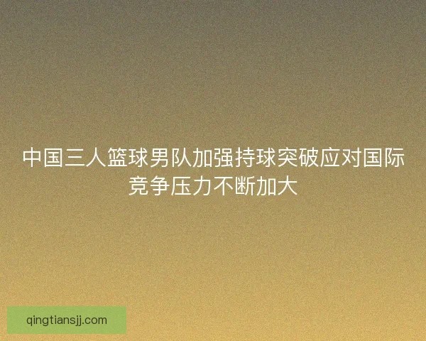中国三人篮球男队加强持球突破应对国际竞争压力不断加大
