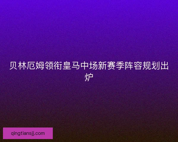 贝林厄姆领衔皇马中场新赛季阵容规划出炉