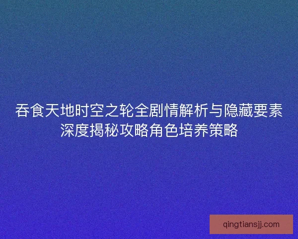 吞食天地时空之轮全剧情解析与隐藏要素深度揭秘攻略角色培养策略