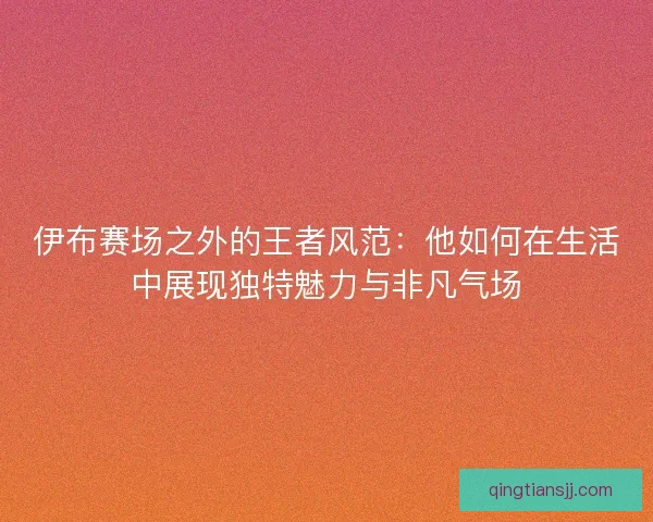 伊布赛场之外的王者风范：他如何在生活中展现独特魅力与非凡气场