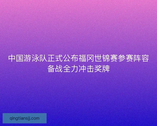 中国游泳队正式公布福冈世锦赛参赛阵容备战全力冲击奖牌